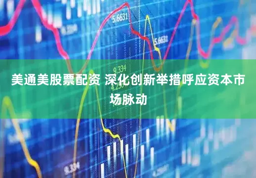 美通美股票配资 深化创新举措呼应资本市场脉动