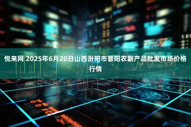 悦来网 2025年6月20日山西汾阳市晋阳农副产品批发市场价格行情