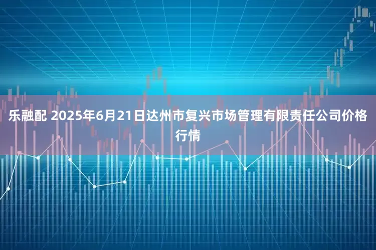 乐融配 2025年6月21日达州市复兴市场管理有限责任公司价格行情