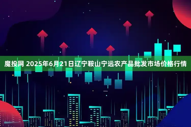 魔投网 2025年6月21日辽宁鞍山宁远农产品批发市场价格行情