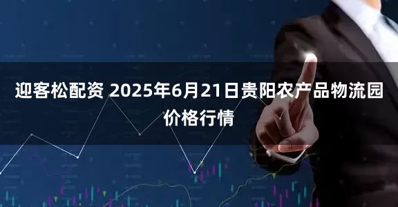 迎客松配资 2025年6月21日贵阳农产品物流园价格行情