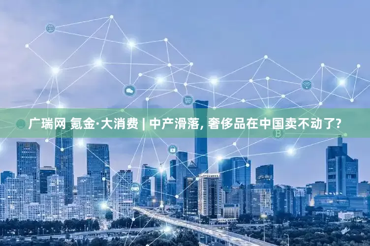 广瑞网 氪金·大消费 | 中产滑落, 奢侈品在中国卖不动了?