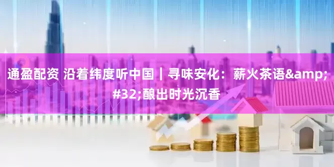 通盈配资 沿着纬度听中国｜寻味安化：薪火茶语 酿出时光沉香