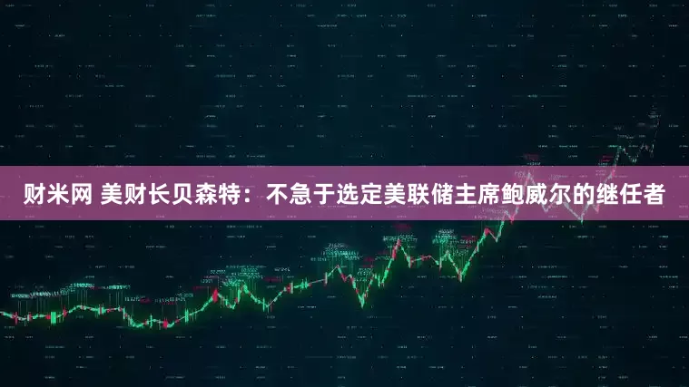 财米网 美财长贝森特：不急于选定美联储主席鲍威尔的继任者