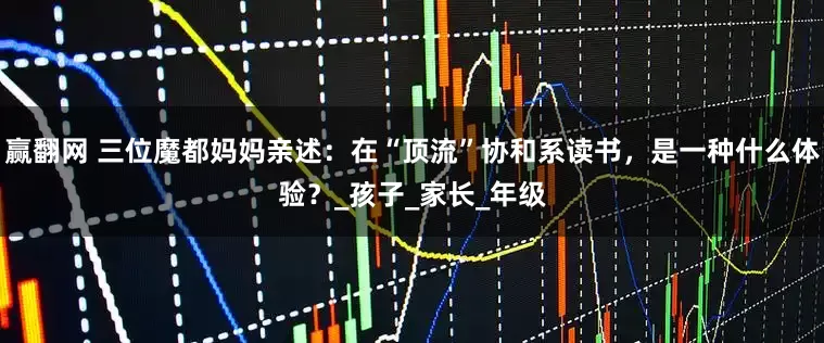 赢翻网 三位魔都妈妈亲述：在“顶流”协和系读书，是一种什么体验？_孩子_家长_年级