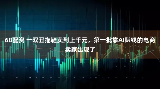 68配资 一双丑拖鞋卖到上千元，第一批靠AI赚钱的电商卖家出现了