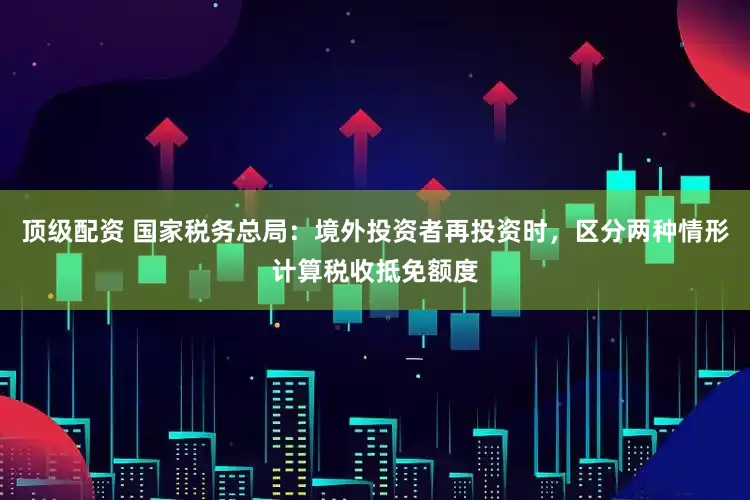 顶级配资 国家税务总局：境外投资者再投资时，区分两种情形计算税收抵免额度