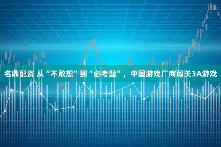 名鼎配资 从“不敢想”到“必考题”，中国游戏厂商闯关3A游戏