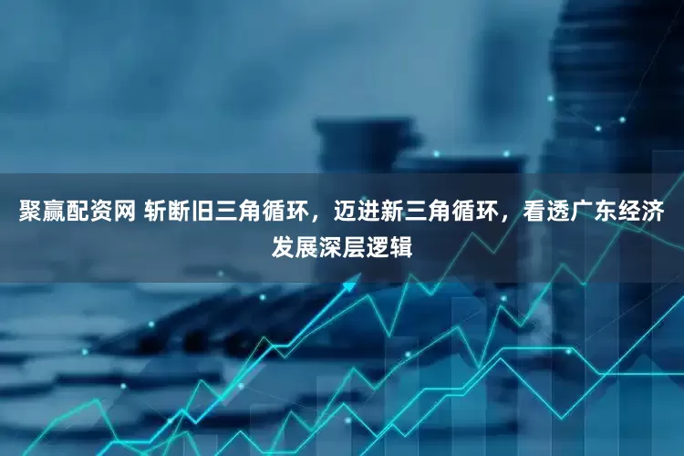 聚赢配资网 斩断旧三角循环，迈进新三角循环，看透广东经济发展深层逻辑