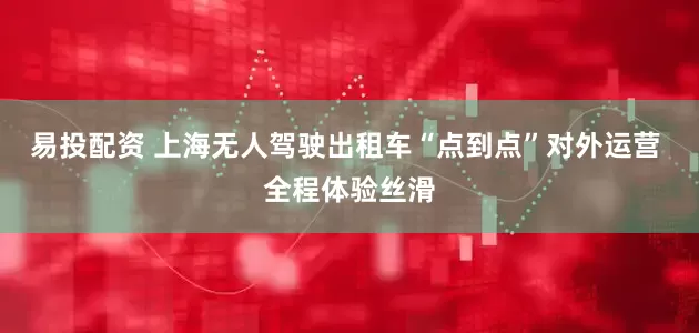 易投配资 上海无人驾驶出租车“点到点”对外运营 全程体验丝滑