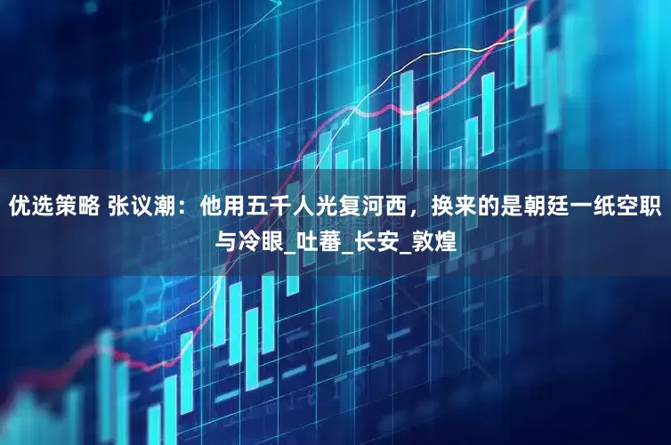 优选策略 张议潮：他用五千人光复河西，换来的是朝廷一纸空职与冷眼_吐蕃_长安_敦煌
