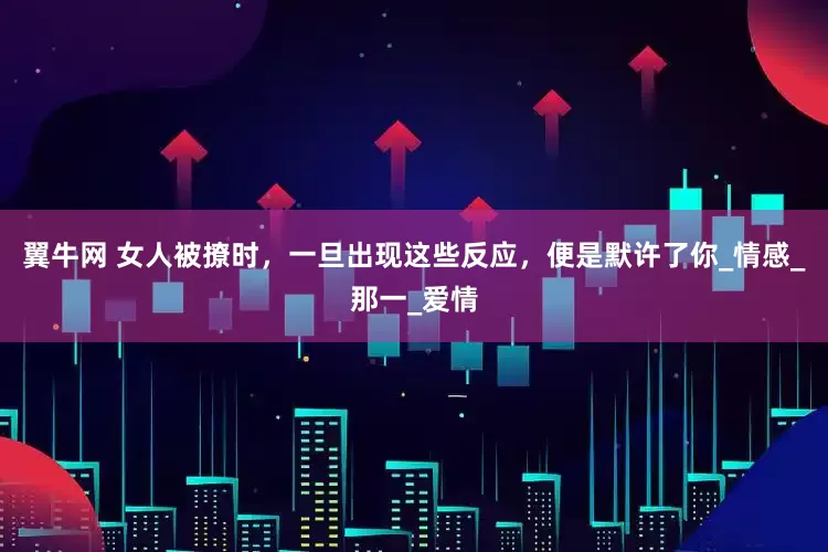 翼牛网 女人被撩时，一旦出现这些反应，便是默许了你_情感_那一_爱情