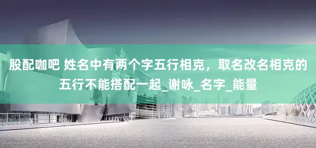 股配咖吧 姓名中有两个字五行相克，取名改名相克的五行不能搭配一起_谢咏_名字_能量