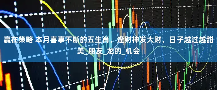 赢在策略 本月喜事不断的五生肖，逢财神发大财，日子越过越甜美_朋友_龙的_机会