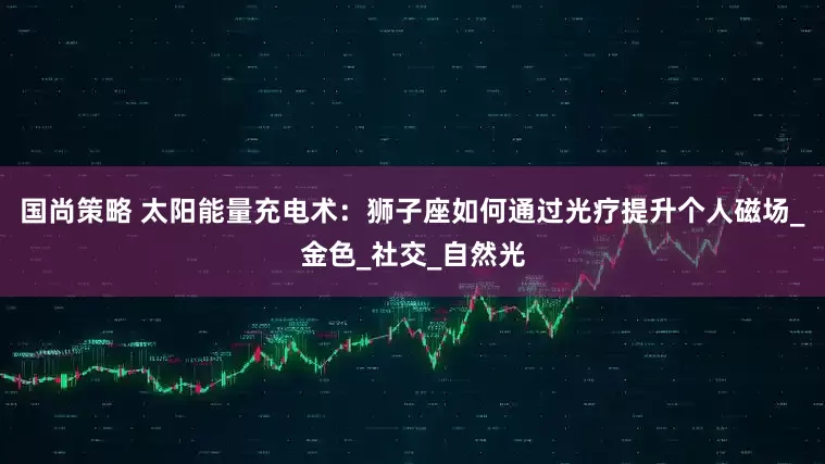 国尚策略 太阳能量充电术：狮子座如何通过光疗提升个人磁场_金色_社交_自然光