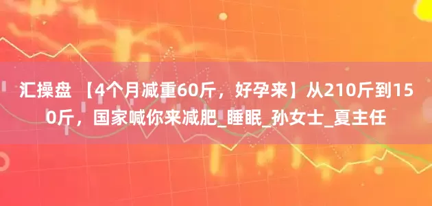 汇操盘 【4个月减重60斤，好孕来】从210斤到150斤，国家喊你来减肥_睡眠_孙女士_夏主任