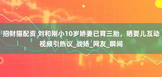 招财猫配资 刘和刚小10岁娇妻已育三胎，晒婴儿互动视频引热议_战扬_网友_瞬间