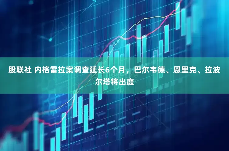 股联社 内格雷拉案调查延长6个月，巴尔韦德、恩里克、拉波尔塔将出庭
