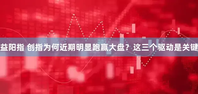 益阳指 创指为何近期明显跑赢大盘？这三个驱动是关键
