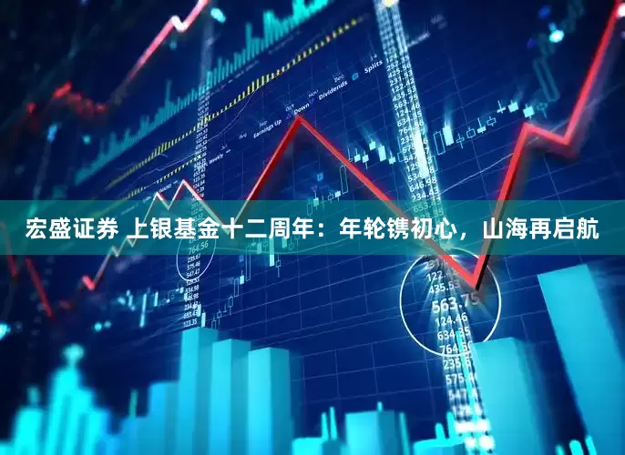 宏盛证券 上银基金十二周年：年轮镌初心，山海再启航