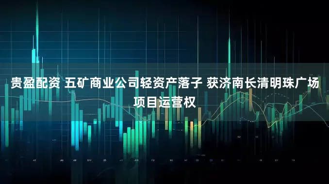 贵盈配资 五矿商业公司轻资产落子 获济南长清明珠广场项目运营权