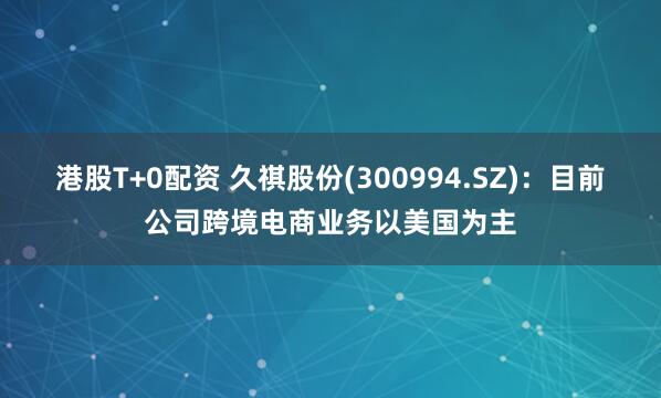 港股T+0配资 久祺股份(300994.SZ)：目前公司跨境电商业务以美国为主