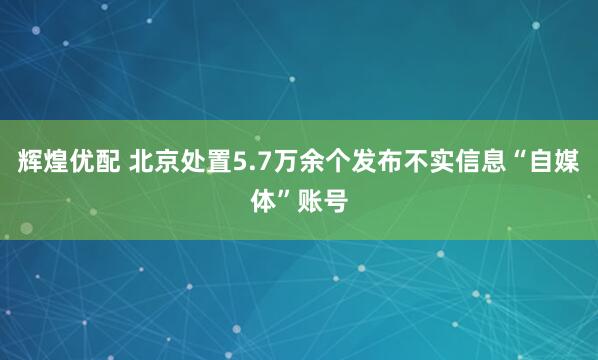 辉煌优配 北京处置5.7万余个发布不实信息“自媒体”账号