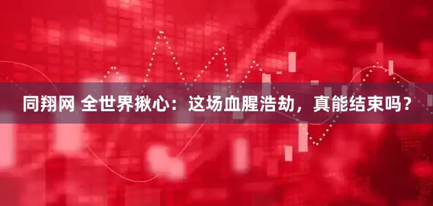 同翔网 全世界揪心：这场血腥浩劫，真能结束吗？