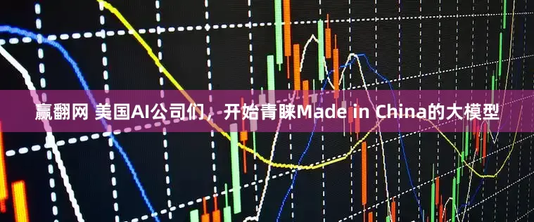 赢翻网 美国AI公司们，开始青睐Made in China的大模型