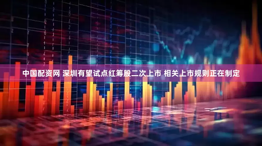 中国配资网 深圳有望试点红筹股二次上市 相关上市规则正在制定