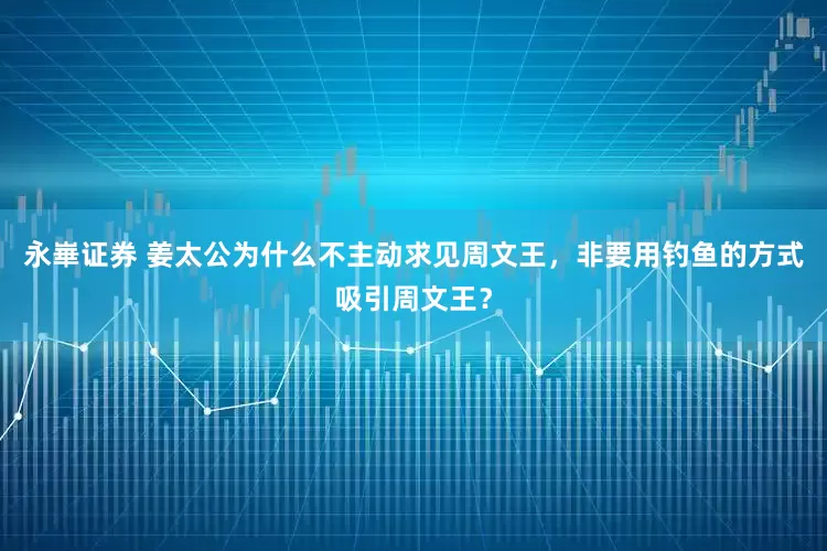 永崋证券 姜太公为什么不主动求见周文王，非要用钓鱼的方式吸引周文王？