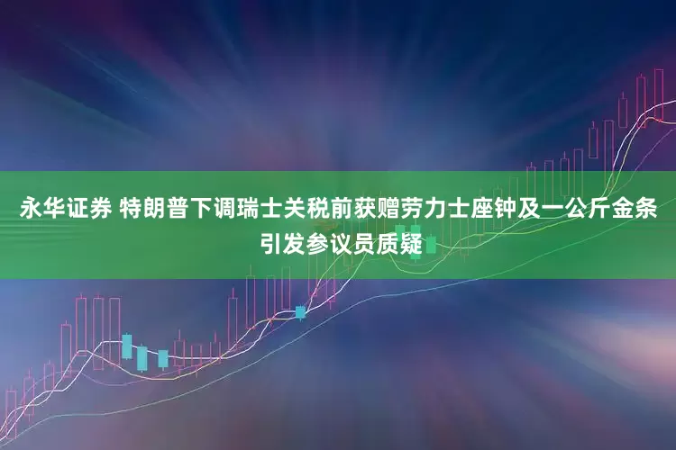 永华证券 特朗普下调瑞士关税前获赠劳力士座钟及一公斤金条 引发参议员质疑