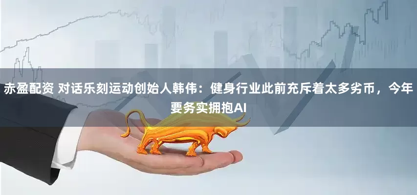 赤盈配资 对话乐刻运动创始人韩伟：健身行业此前充斥着太多劣币，今年要务实拥抱AI