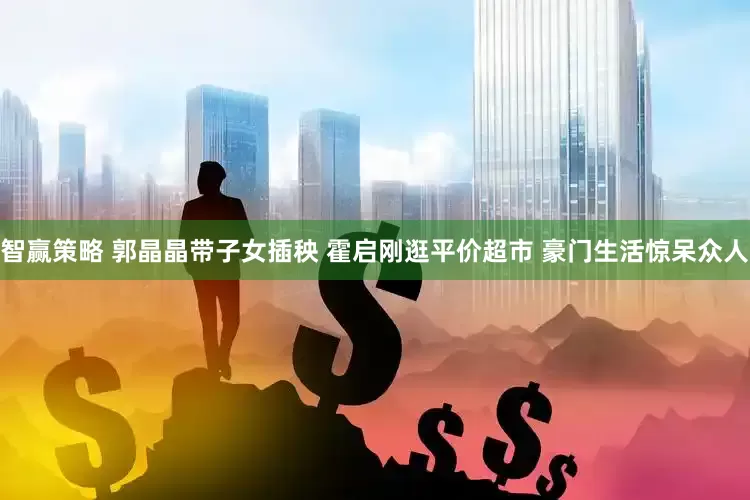 智赢策略 郭晶晶带子女插秧 霍启刚逛平价超市 豪门生活惊呆众人