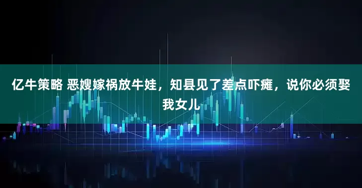亿牛策略 恶嫂嫁祸放牛娃，知县见了差点吓瘫，说你必须娶我女儿