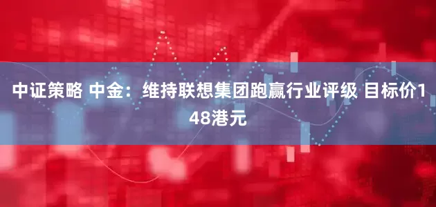 中证策略 中金：维持联想集团跑赢行业评级 目标价148港元