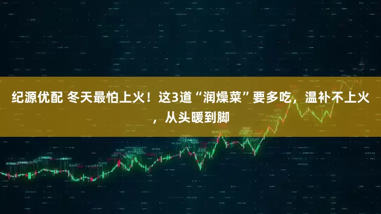 纪源优配 冬天最怕上火！这3道“润燥菜”要多吃，温补不上火，从头暖到脚