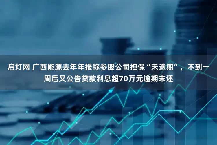 启灯网 广西能源去年年报称参股公司担保“未逾期”，不到一周后又公告贷款利息超70万元逾期未还